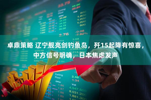 卓鼎策略 辽宁舰亮剑钓鱼岛，歼15起降有惊喜，中方信号明确，日本焦虑发声