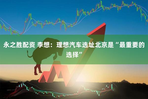 永之胜配资 李想：理想汽车选址北京是“最重要的选择”