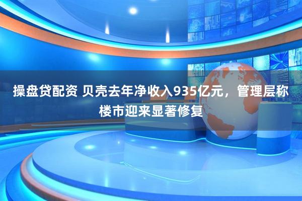 操盘贷配资 贝壳去年净收入935亿元，管理层称楼市迎来显著修复