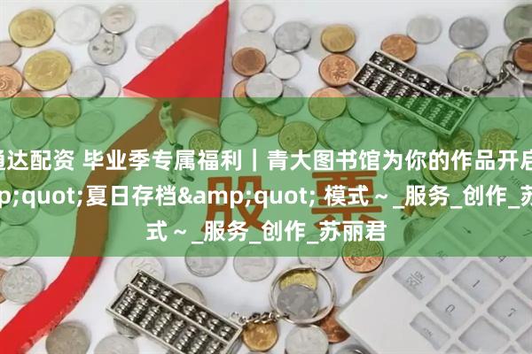 通达配资 毕业季专属福利｜青大图书馆为你的作品开启 &quot;夏日存档&quot; 模式～_服务_创作_苏丽君