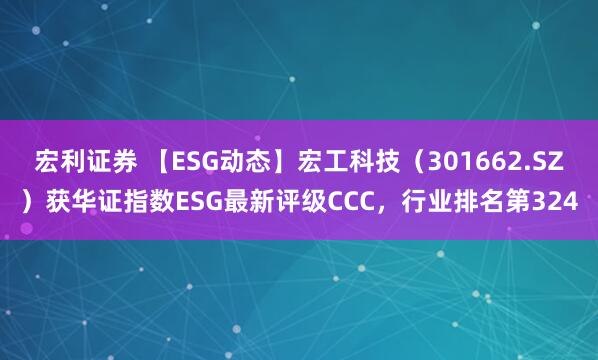 宏利证券 【ESG动态】宏工科技（301662.SZ）获华证指数ESG最新评级CCC，行业排名第324