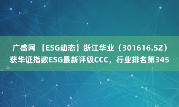 广盛网 【ESG动态】浙江华业（301616.SZ）获华证指数ESG最新评级CCC，行业排名第345