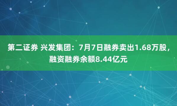 第二证券 兴发集团：7月7日融券卖出1.68万股，融资融券余额8.44亿元