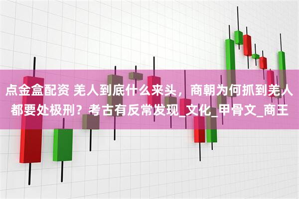 点金盒配资 羌人到底什么来头，商朝为何抓到羌人都要处极刑？考古有反常发现_文化_甲骨文_商王