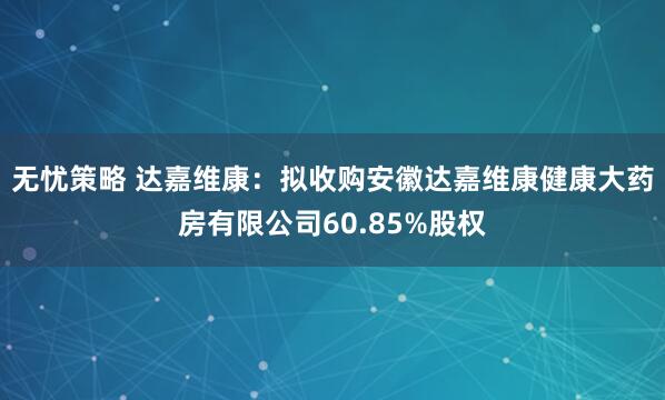 无忧策略 达嘉维康：拟收购安徽达嘉维康健康大药房有限公司60.85%股权