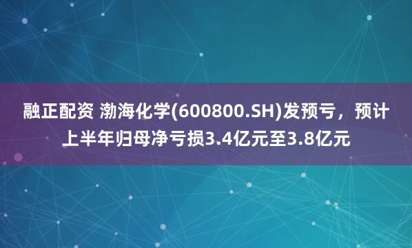 融正配资 渤海化学(600800.SH)发预亏，预计上半年归母净亏损3.4亿元至3.8亿元