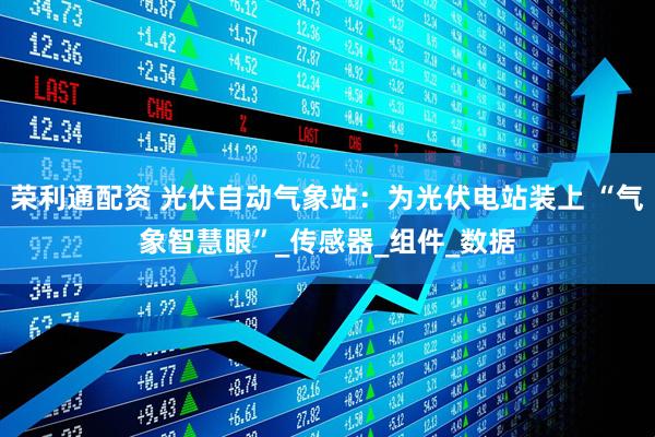 荣利通配资 光伏自动气象站：为光伏电站装上 “气象智慧眼”_传感器_组件_数据