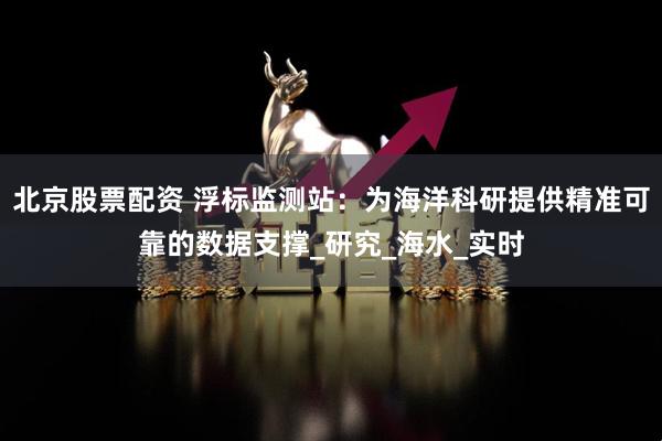 北京股票配资 浮标监测站：为海洋科研提供精准可靠的数据支撑_研究_海水_实时