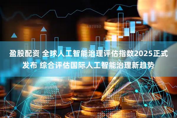 盈股配资 全球人工智能治理评估指数2025正式发布 综合评估国际人工智能治理新趋势