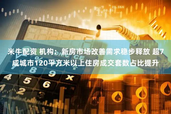 米牛配资 机构：新房市场改善需求稳步释放 超7成城市120平方米以上住房成交套数占比提升