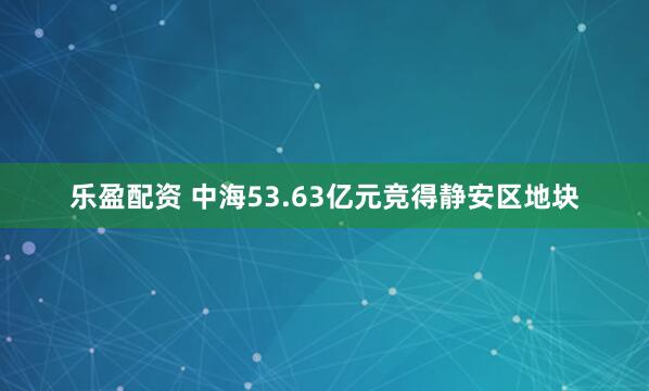 乐盈配资 中海53.63亿元竞得静安区地块