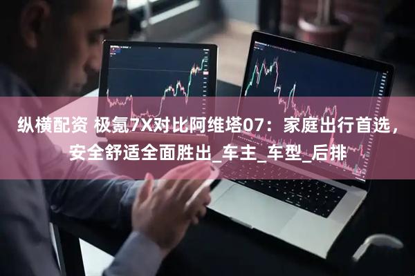 纵横配资 极氪7X对比阿维塔07：家庭出行首选，安全舒适全面胜出_车主_车型_后排