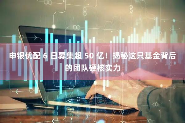 申银优配 6 日募集超 50 亿！揭秘这只基金背后的团队硬核实力