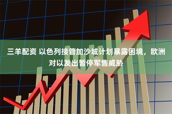 三羊配资 以色列接管加沙城计划暴露困境，欧洲对以发出暂停军售威胁