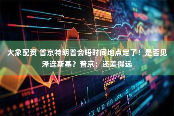 大象配资 普京特朗普会晤时间地点定了！是否见泽连斯基？普京：还差得远