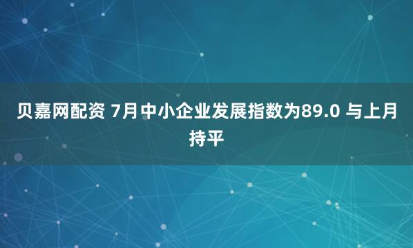 贝嘉网配资 7月中小企业发展指数为89.0 与上月持平