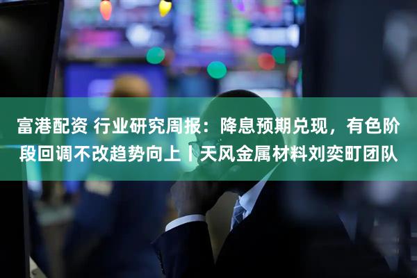 富港配资 行业研究周报：降息预期兑现，有色阶段回调不改趋势向上丨天风金属材料刘奕町团队