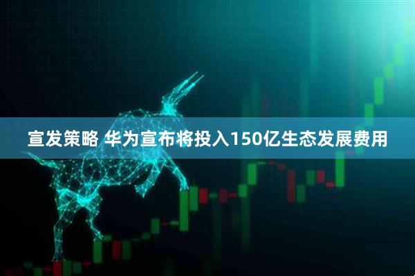 宣发策略 华为宣布将投入150亿生态发展费用