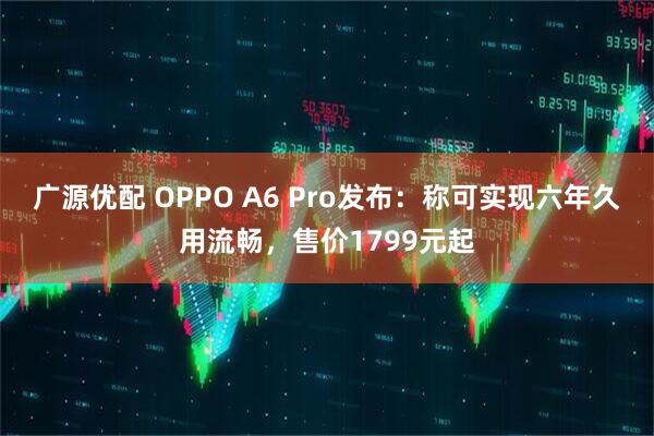 广源优配 OPPO A6 Pro发布：称可实现六年久用流畅，售价1799元起