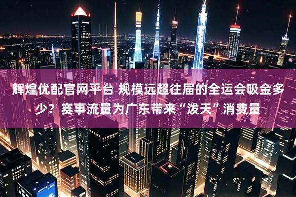 辉煌优配官网平台 规模远超往届的全运会吸金多少？赛事流量为广东带来“泼天”消费量