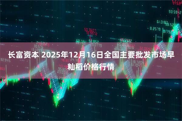 长富资本 2025年12月16日全国主要批发市场早籼稻价格行情