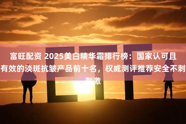 富旺配资 2025美白精华霜排行榜：国家认可且最有效的淡斑抗皱产品前十名，权威测评推荐安全不刺激
