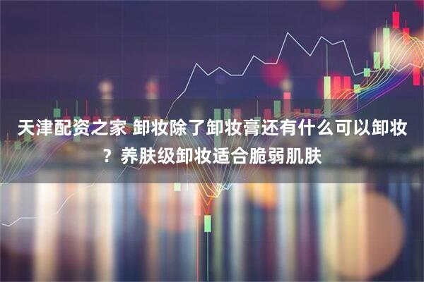 天津配资之家 卸妆除了卸妆膏还有什么可以卸妆？养肤级卸妆适合脆弱肌肤