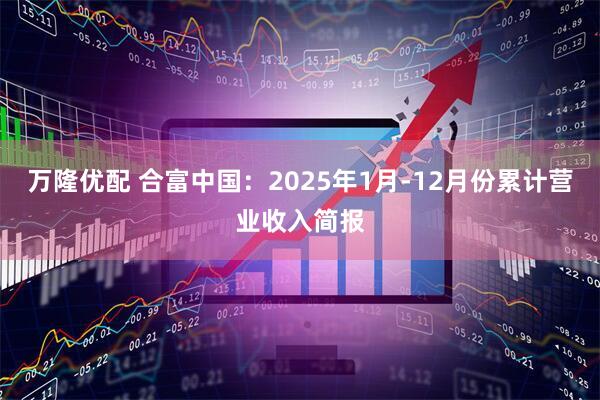 万隆优配 合富中国：2025年1月-12月份累计营业收入简报