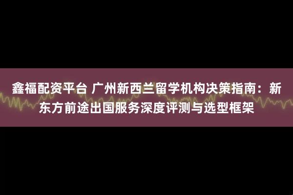 鑫福配资平台 广州新西兰留学机构决策指南：新东方前途出国服务深度评测与选型框架