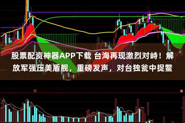 股票配资神器APP下载 台海再现激烈对峙！解放军强压美盾舰，重磅发声，对台独瓮中捉鳖