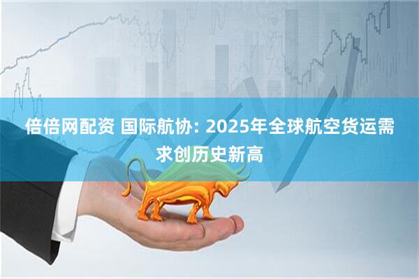 倍倍网配资 国际航协: 2025年全球航空货运需求创历史新高